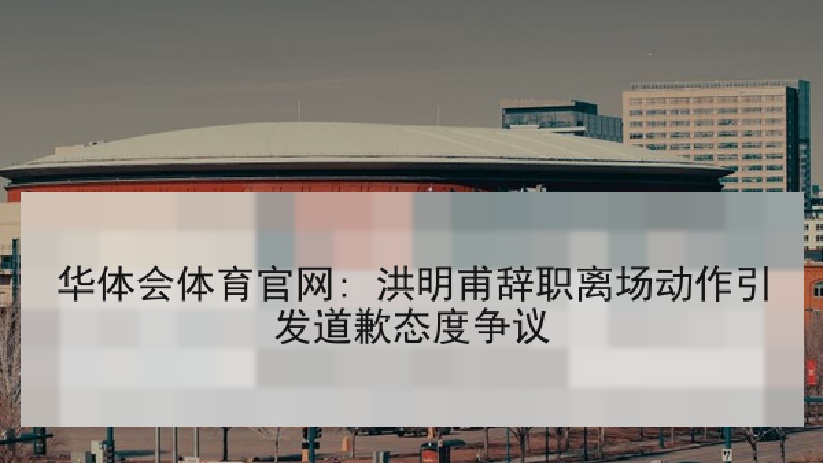 华体会体育官网: 洪明甫辞职离场动作引发道歉态度争议