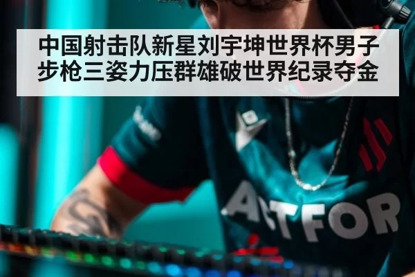 中国射击队新星刘宇坤世界杯男子步枪三姿力压群雄破世界纪录夺金