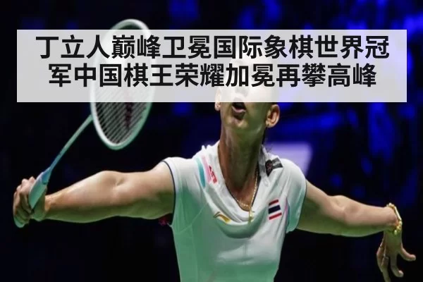 丁立人巅峰卫冕国际象棋世界冠军中国棋王荣耀加冕再攀高峰