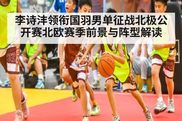 李诗沣领衔国羽男单征战北极公开赛北欧赛季前景与阵型解读